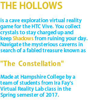 THE HOLLOWS is a cave exploration virtual reality game for the HTC Vive. You collect crystals to stay charged up and keep Shadows from ruining your day. Navigate the mysterious caverns in search of a fabled treasure known as "The Constellation" Made at Hampshire College by a team of students from Ira Fay's Virtual Reality Lab class in the Spring semester of 2017.