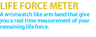 LIFE FORCE METER A wristwatch like arm band that give you a real time measurement of your remaining life force. 